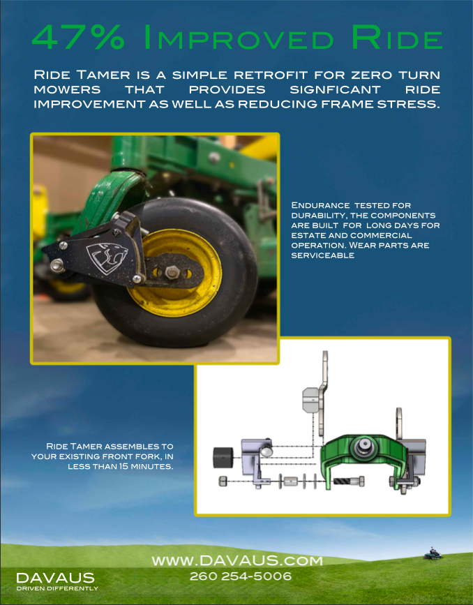Ride Tamer Brochure - 47% Ride. Ride Tamer is a simple retrofit for zero turn mowers that provides significant ride improvement as well as reducing frame stress. Endurance tested for durability, the components are built for long days for estate and commercial operation. Wear parts are serviceable. Ride Tamer assembles to your existing front fork in less than 15 minutes. www.davaus.com